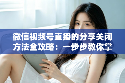 微信视频号直播的分享关闭方法全攻略:一步步教你掌控直播隐私与观看权限 微信视频号直播的分享关闭方法全攻略:一步步教你掌控直播隐私与观看权限