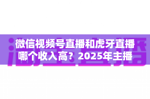微信视频号直播和虎牙直播哪个收入高?2025年主播收益全面对比与变现指南 微信视频号直播和虎牙直播哪个收入高?2025年主播收益全面对比与变现指南