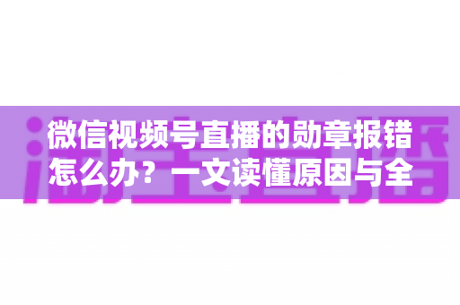 微信视频号直播的勋章报错怎么办？一文读懂原因与全面解决方法