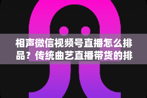 相声微信视频号直播怎么排品？传统曲艺直播带货的排品策略与实战技巧全解析