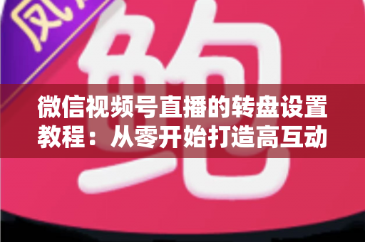 微信视频号直播的转盘设置教程：从零开始打造高互动人气直播间的完整指南