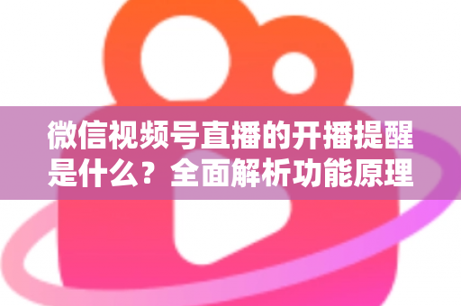 微信视频号直播的开播提醒是什么？全面解析功能原理、设置步骤与实用技巧