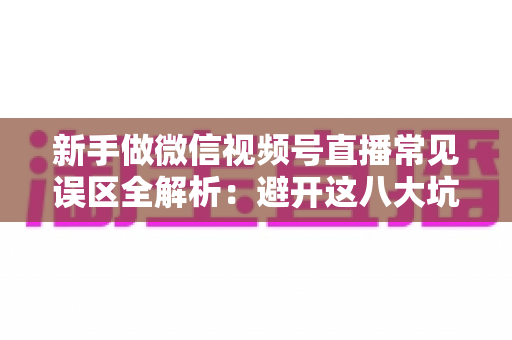 新手做微信视频号直播常见误区全解析：避开这八大坑，让你的直播间少走弯路、快速起号