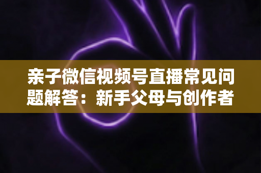 亲子微信视频号直播常见问题解答:新手父母与创作者必看的全流程实战指南 亲子微信视频号直播常见问题解答:新手父母与创作者必看的全流程实战指南