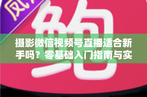 摄影微信视频号直播适合新手吗？零基础入门指南与实战建议