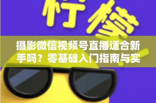 摄影微信视频号直播适合新手吗？零基础入门指南与实战建议