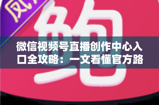 微信视频号直播创作中心入口全攻略：一文看懂官方路径、开通条件与高效运营技巧