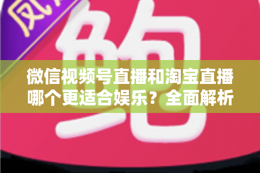 微信视频号直播和淘宝直播哪个更适合娱乐？全面解析两大平台的娱乐价值与选择策略