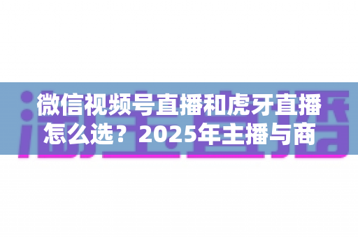 微信视频号直播和虎牙直播怎么选？2025年主播与商家平台选择全攻略