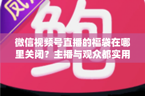 微信视频号直播的福袋在哪里关闭？主播与观众都实用的全流程操作指南