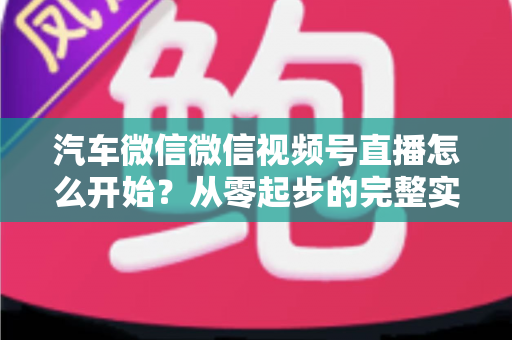 汽车微信微信视频号直播怎么开始？从零起步的完整实战指南