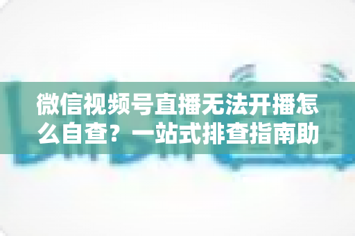 微信视频号直播无法开播怎么自查？一站式排查指南助你快速恢复直播