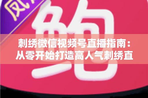 刺绣微信视频号直播指南：从零开始打造高人气刺绣直播间全攻略