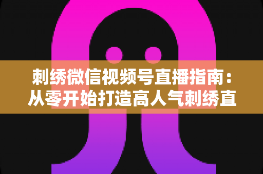 刺绣微信视频号直播指南：从零开始打造高人气刺绣直播间全攻略