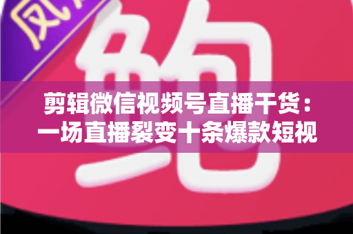 剪辑微信视频号直播干货：一场直播裂变十条爆款短视频的完整实战指南