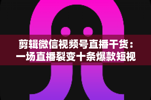 剪辑微信视频号直播干货：一场直播裂变十条爆款短视频的完整实战指南