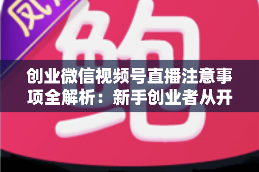 创业微信视频号直播注意事项全解析：新手创业者从开播到变现的避坑实战指南