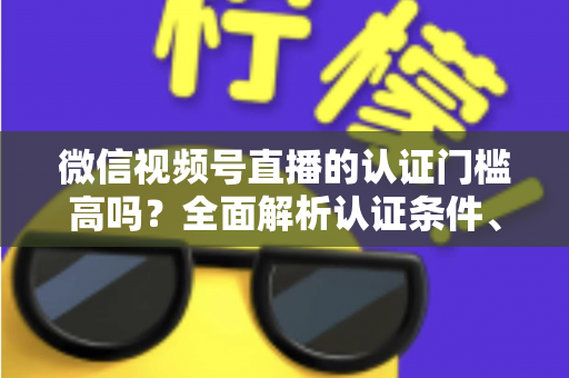 微信视频号直播的认证门槛高吗？全面解析认证条件、流程与实操建议，助你快速开播不踩坑