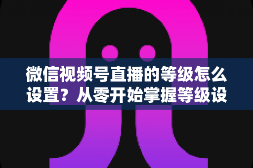 微信视频号直播的等级怎么设置？从零开始掌握等级设置与快速提升全攻略