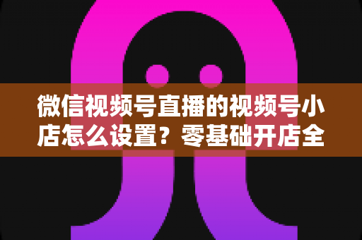 微信视频号直播的视频号小店怎么设置?零基础开店全流程指南,直播带货少走弯路 微信视频号直播的视频号小店怎么设置?零基础开店全流程指南,直播带货少走弯路