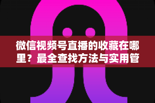 微信视频号直播的收藏在哪里？最全查找方法与实用管理指南