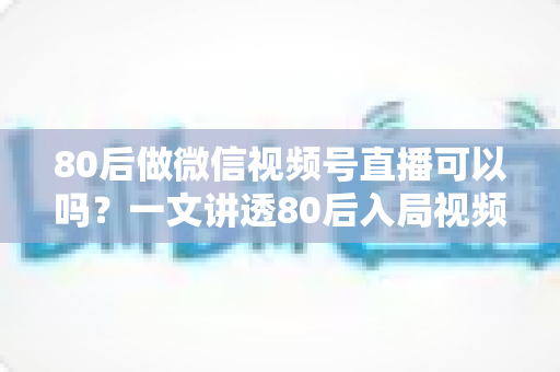 80后做微信视频号直播可以吗？一文讲透80后入局视频号直播的优势、挑战与实操路径