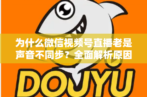 为什么微信视频号直播老是声音不同步?全面解析原因与实用解决方案指南 为什么微信视频号直播老是声音不同步?全面解析原因与实用解决方案指南