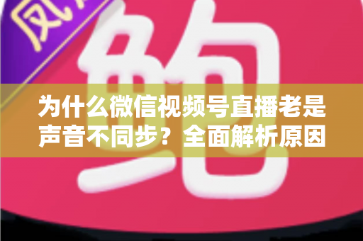 为什么微信视频号直播老是声音不同步?全面解析原因与实用解决方案指南 为什么微信视频号直播老是声音不同步?全面解析原因与实用解决方案指南