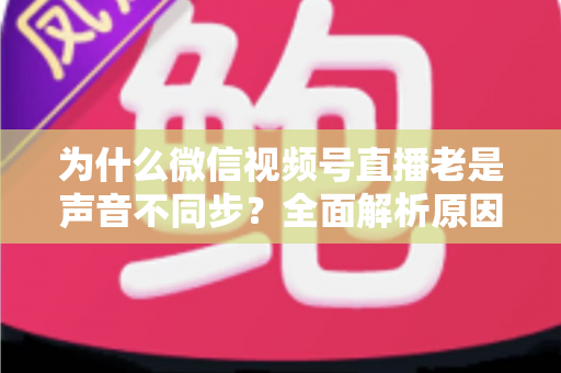 为什么微信视频号直播老是声音不同步？全面解析原因与实用解决方案指南