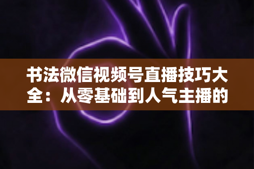 书法微信视频号直播技巧大全：从零基础到人气主播的实战指南