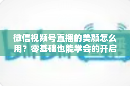 微信视频号直播的美颜怎么用？零基础也能学会的开启步骤与调参技巧全解析