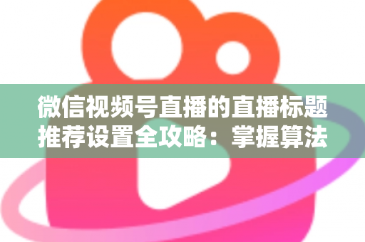 微信视频号直播的直播标题推荐设置全攻略:掌握算法逻辑,让直播间流量稳步增长 微信视频号直播的直播标题推荐设置全攻略:掌握算法逻辑,让直播间流量稳步增长