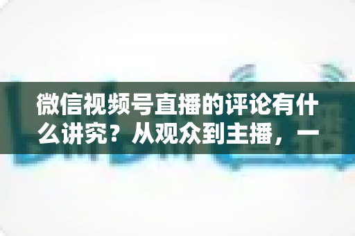 微信视频号直播的评论有什么讲究?从观众到主播,一文读懂直播间评论的门道与实用技巧 微信视频号直播的评论有什么讲究?从观众到主播,一文读懂直播间评论的门道与实用技巧