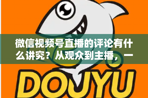 微信视频号直播的评论有什么讲究？从观众到主播，一文读懂直播间评论的门道与实用技巧