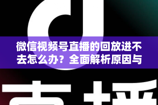 微信视频号直播的回放进不去怎么办？全面解析原因与实用解决方案大全