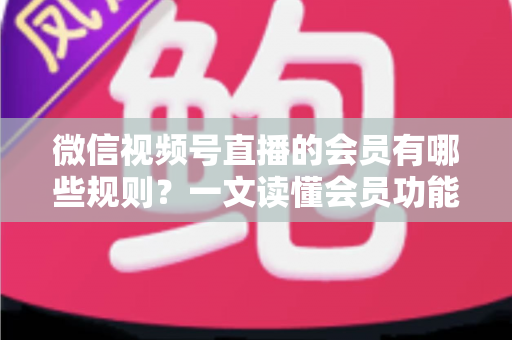 微信视频号直播的会员有哪些规则?一文读懂会员功能开通、权益与避坑全指南 微信视频号直播的会员有哪些规则?一文读懂会员功能开通、权益与避坑全指南
