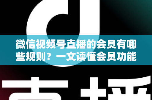 微信视频号直播的会员有哪些规则？一文读懂会员功能开通、权益与避坑全指南