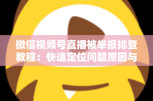 微信视频号直播被举报排查教程：快速定位问题原因与解决方法全指南