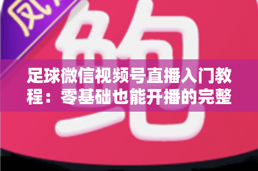 足球微信视频号直播入门教程：零基础也能开播的完整实战指南