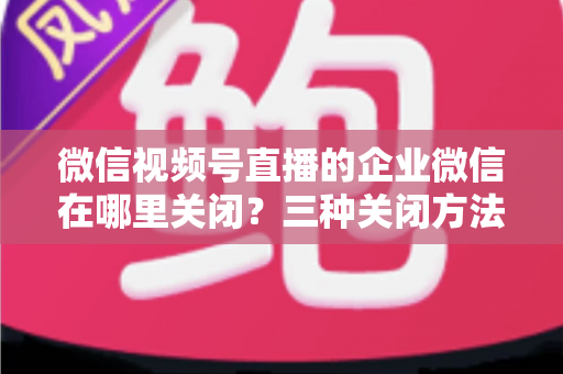 微信视频号直播的企业微信在哪里关闭？三种关闭方法与常见问题全解析