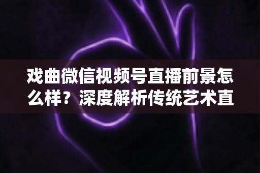 戏曲微信视频号直播前景怎么样？深度解析传统艺术直播的机遇、挑战与未来发展趋势