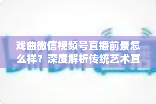 戏曲微信视频号直播前景怎么样？深度解析传统艺术直播的机遇、挑战与未来发展趋势