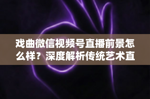 戏曲微信视频号直播前景怎么样？深度解析传统艺术直播的机遇、挑战与未来发展趋势
