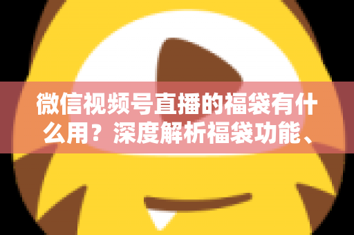微信视频号直播的福袋有什么用？深度解析福袋功能、玩法与运营价值全指南