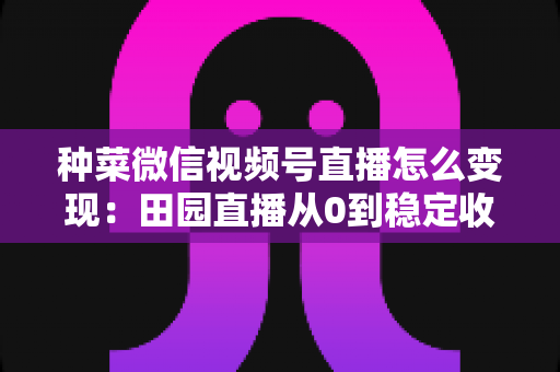 种菜微信视频号直播怎么变现：田园直播从0到稳定收入的实战指南