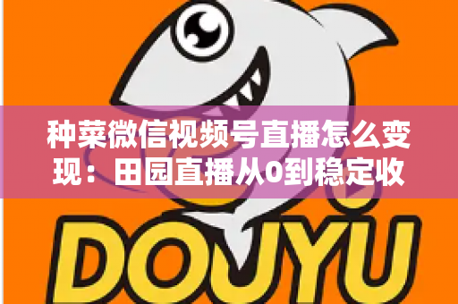 种菜微信视频号直播怎么变现：田园直播从0到稳定收入的实战指南