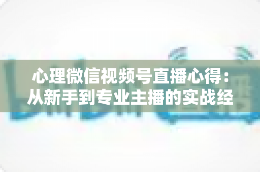 心理微信视频号直播心得：从新手到专业主播的实战经验全解析