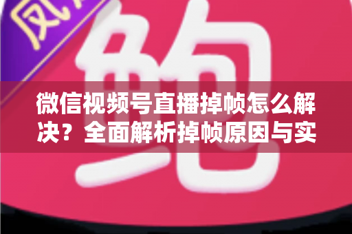 微信视频号直播掉帧怎么解决？全面解析掉帧原因与实用修复方案（2024最新指南）
