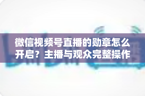 微信视频号直播的勋章怎么开启?主播与观众完整操作指南 微信视频号直播的勋章怎么开启?主播与观众完整操作指南