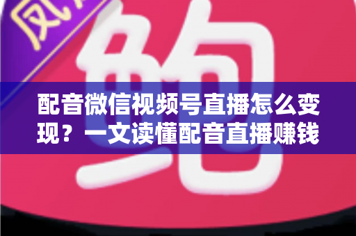 配音微信视频号直播怎么变现？一文读懂配音直播赚钱的实用方法与运营技巧